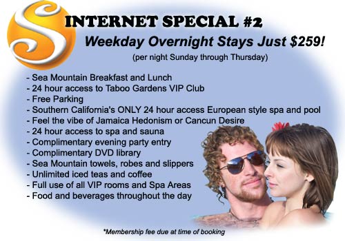 Internet Special #2 - Weekday Overnight Stays Just $259! (per night Sunday through Thursday) Includes: Sea Mountain Breakfast and Lunch, 24 hour access to Taboo Gardens VIP Club, Free Parking, Southern California's ONLY 24 hour access European style spa and pool, Feel the vibe of Jamaica Hedonism, or Cancun Desire, 24 access to spa and sauna, Complimentary evening party entry, Complimentary DVD library, Sea Mountain towels robes and slippers, Unlimited iced teas and coffee, Full use of all VIP rooms and spa areas, Food and beverages throughout the day - Membership fee due at time of booking