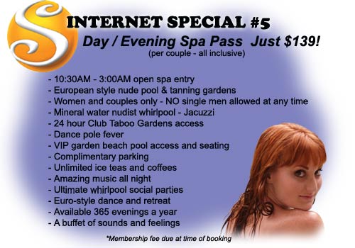 Internet Special #5 - Day / Evening Spa Pass Just $139! (per couple all inclusive) Includes: 10:30AM to 3:00AM open spa entry, European style nude pool & tanning gardens, Women and couples only - Mineral water nudist whirlpool - Jacuzzi, 24 hour Club Taboo Gardens access, Dance pole fever, VIP garden beach pool access and seating, Complimentary parking, Unlimited iced teas and coffees, Amazing music all night, Ultimate whirlpool social parties, Euro-style dance and retreat, Available 365 evenings a year, A buffet of sounds and feelings - Membership fee due at time of booking